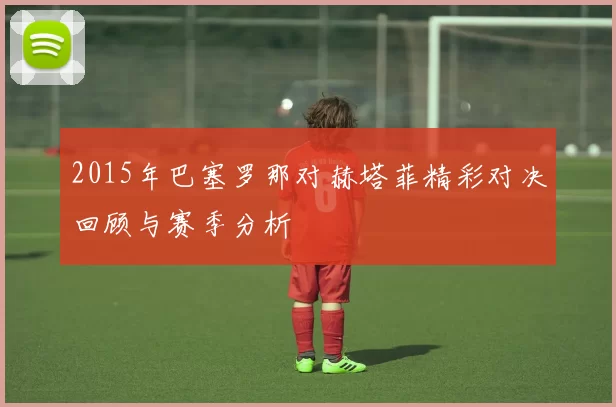 2015年巴塞罗那对赫塔菲精彩对决回顾与赛季分析