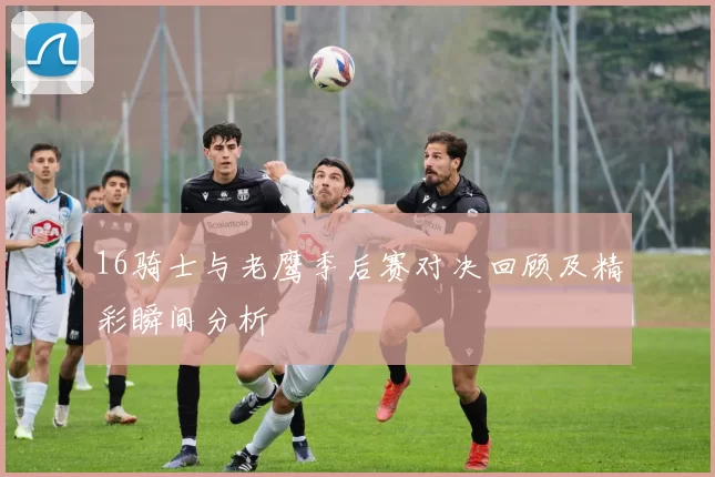 16骑士与老鹰季后赛对决回顾及精彩瞬间分析