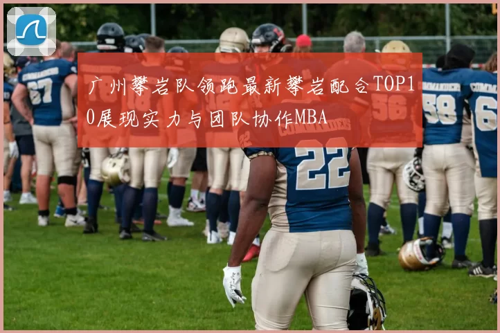 广州攀岩队领跑最新攀岩配合TOP10展现实力与团队协作MBA
