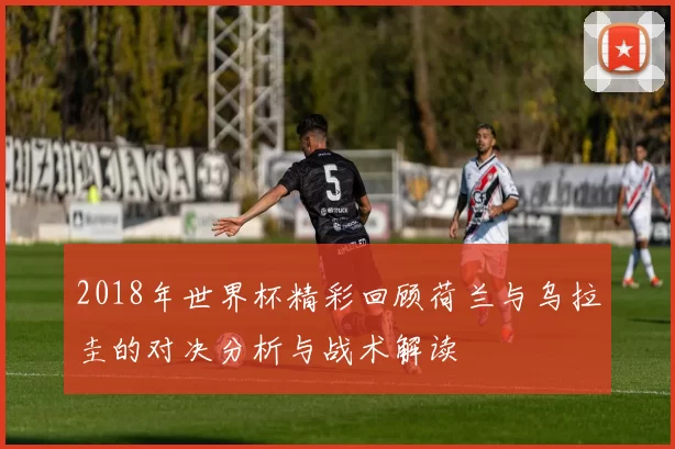 2018年世界杯精彩回顾荷兰与乌拉圭的对决分析与战术解读
