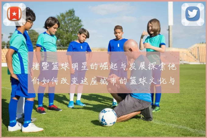诸暨篮球明星的崛起与发展探索他们如何改变这座城市的篮球文化与未来