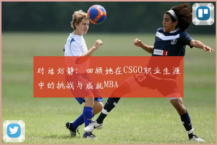 对话刘静：回顾她在CSGO职业生涯中的挑战与成就MBA