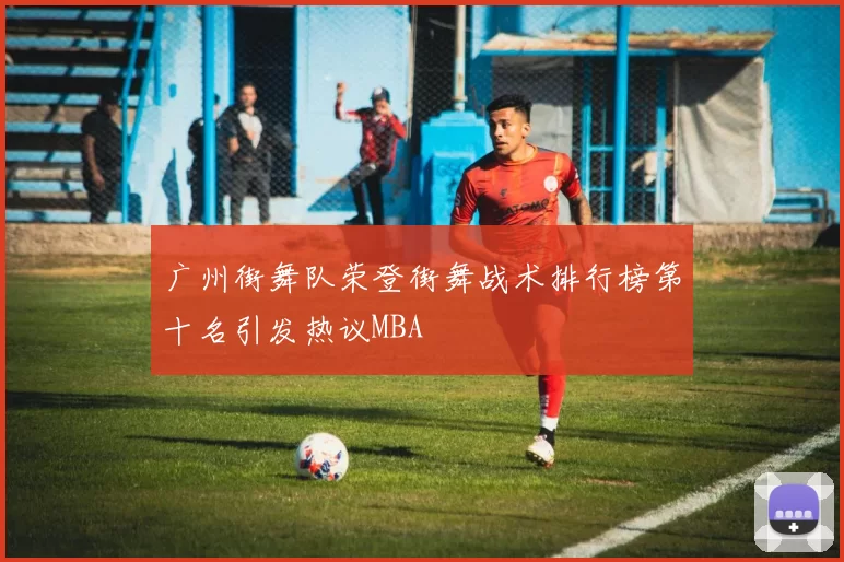 广州街舞队荣登街舞战术排行榜第十名引发热议MBA