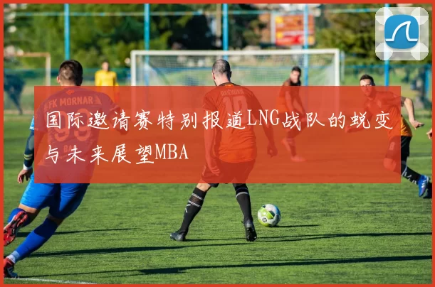 国际邀请赛特别报道LNG战队的蜕变与未来展望MBA