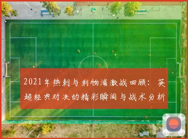 2021年热刺与利物浦激战回顾：英超经典对决的精彩瞬间与战术分析