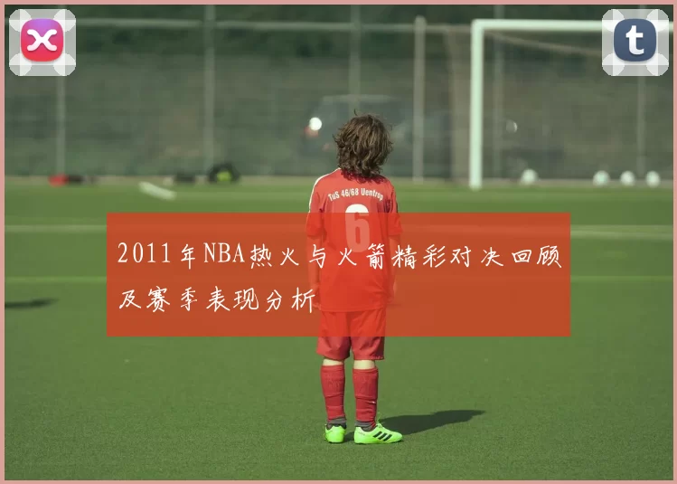 2011年NBA热火与火箭精彩对决回顾及赛季表现分析