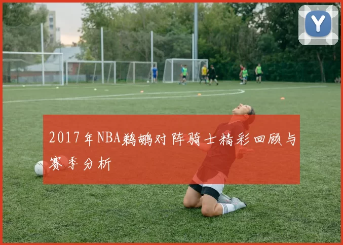2017年NBA鹈鹕对阵骑士精彩回顾与赛季分析
