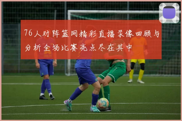 76人对阵篮网精彩直播录像回顾与分析全场比赛亮点尽在其中