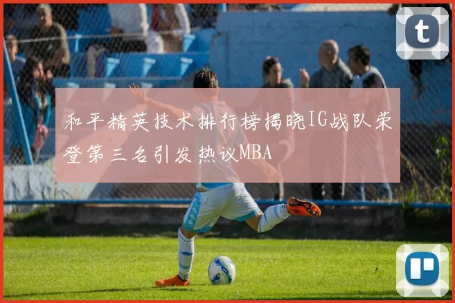 和平精英技术排行榜揭晓IG战队荣登第三名引发热议MBA