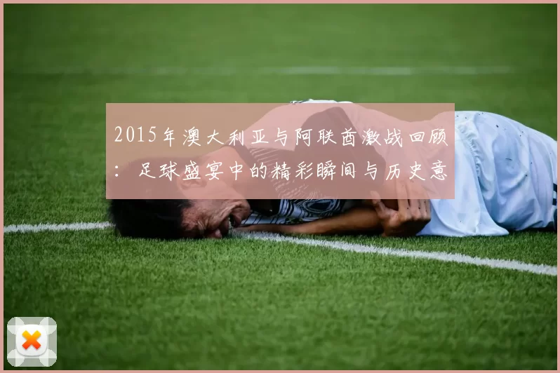 2015年澳大利亚与阿联酋激战回顾：足球盛宴中的精彩瞬间与历史意义