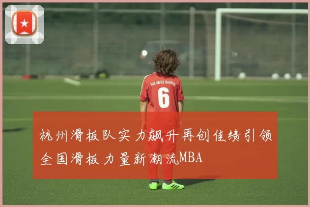 杭州滑板队实力飙升再创佳绩引领全国滑板力量新潮流MBA
